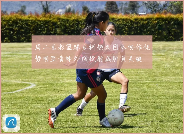 周二竞彩篮球分析热火团队协作优势明显黄蜂外线投射成胜负关键