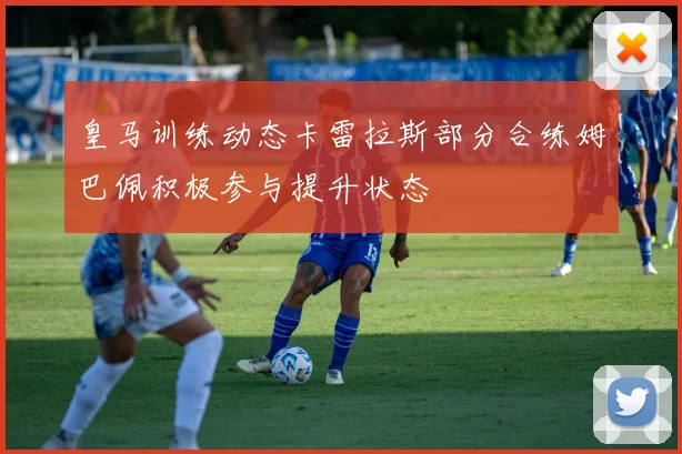 皇马训练动态卡雷拉斯部分合练姆巴佩积极参与提升状态