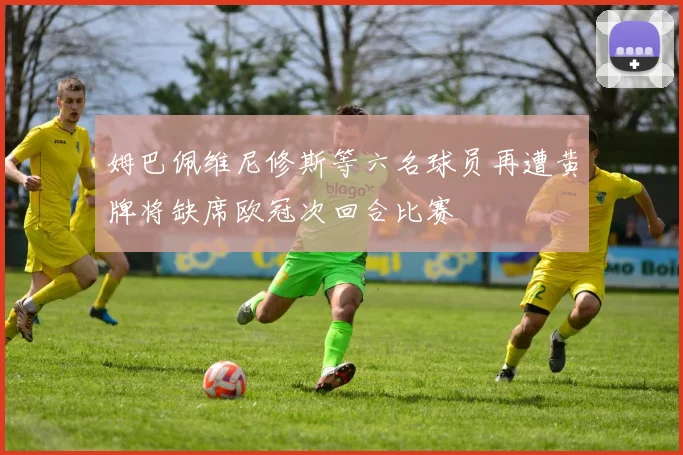 姆巴佩维尼修斯等六名球员再遭黄牌将缺席欧冠次回合比赛