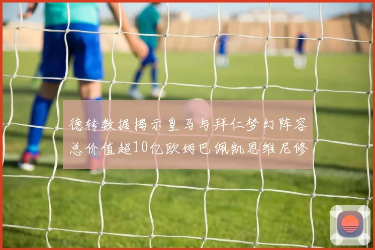德转数据揭示皇马与拜仁梦幻阵容总价值超10亿欧姆巴佩凯恩维尼修斯领衔