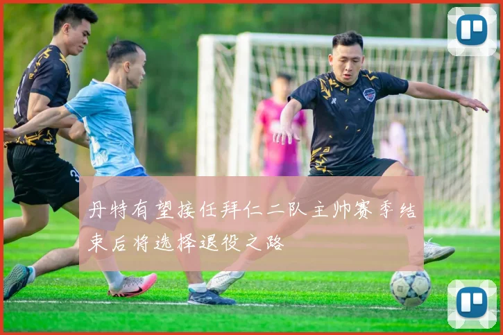 丹特有望接任拜仁二队主帅赛季结束后将选择退役之路