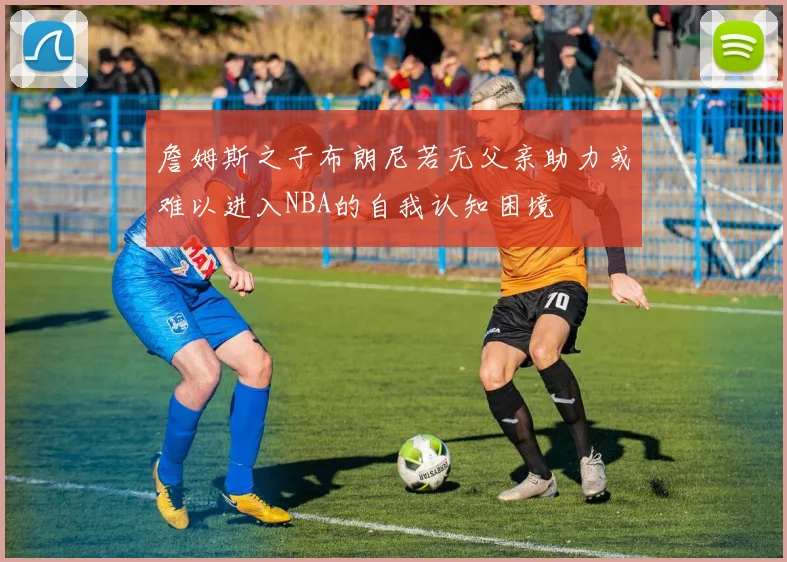 詹姆斯之子布朗尼若无父亲助力或难以进入NBA的自我认知困境