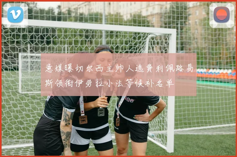 意媒曝切尔西主帅人选费利佩路易斯领衔伊劳拉小法等候补名单