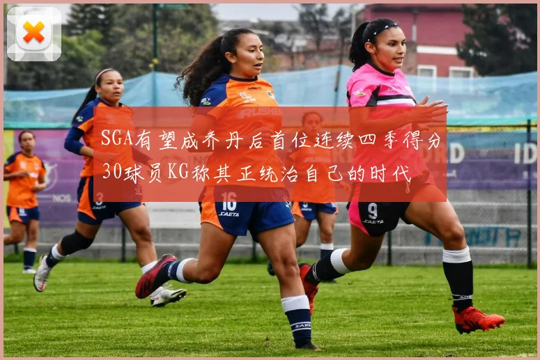 SGA有望成乔丹后首位连续四季得分30球员KG称其正统治自己的时代