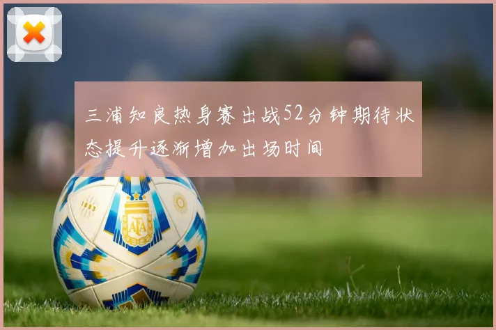 三浦知良热身赛出战52分钟期待状态提升逐渐增加出场时间