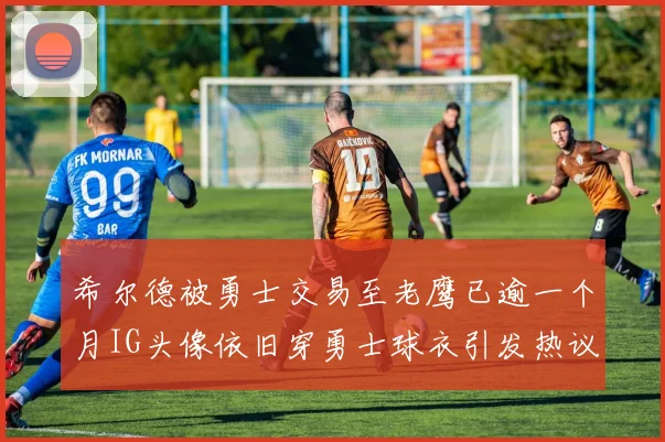 希尔德被勇士交易至老鹰已逾一个月IG头像依旧穿勇士球衣引发热议
