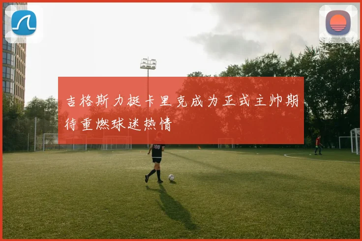 吉格斯力挺卡里克成为正式主帅期待重燃球迷热情