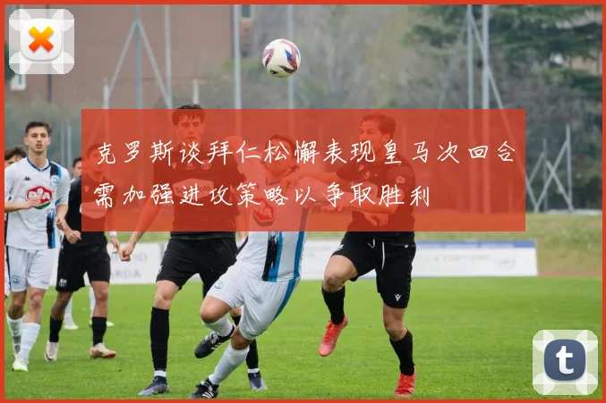 克罗斯谈拜仁松懈表现皇马次回合需加强进攻策略以争取胜利