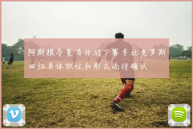 阿斯报导皇马计划下赛季让克罗斯回归具体职位和形式尚待确认