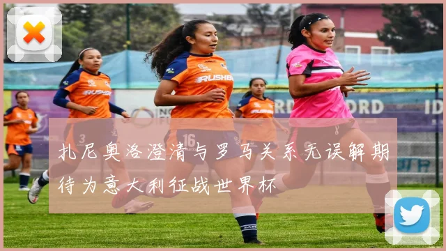 扎尼奥洛澄清与罗马关系无误解期待为意大利征战世界杯