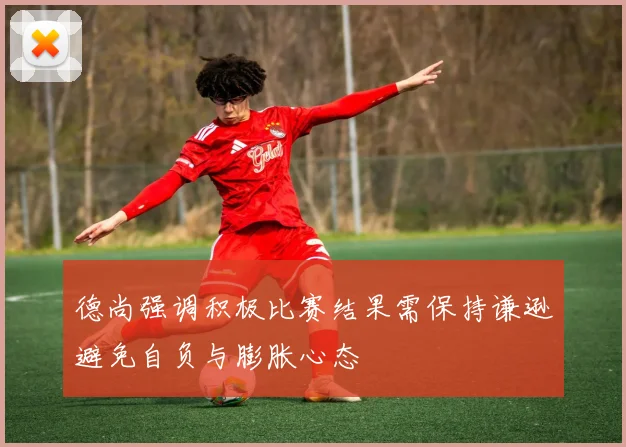 德尚强调积极比赛结果需保持谦逊避免自负与膨胀心态