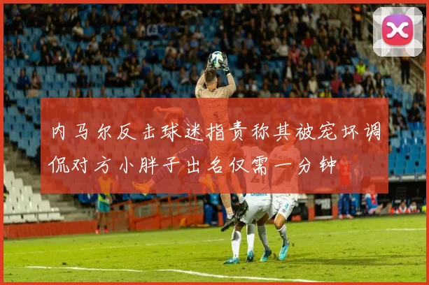 内马尔反击球迷指责称其被宠坏调侃对方小胖子出名仅需一分钟