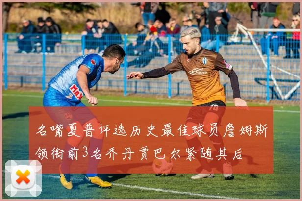 名嘴夏普评选历史最佳球员詹姆斯领衔前3名乔丹贾巴尔紧随其后