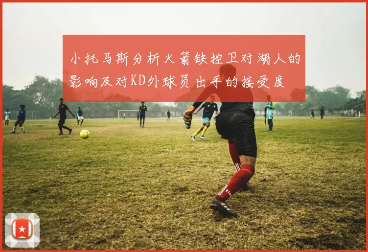 小托马斯分析火箭缺控卫对湖人的影响及对KD外球员出手的接受度