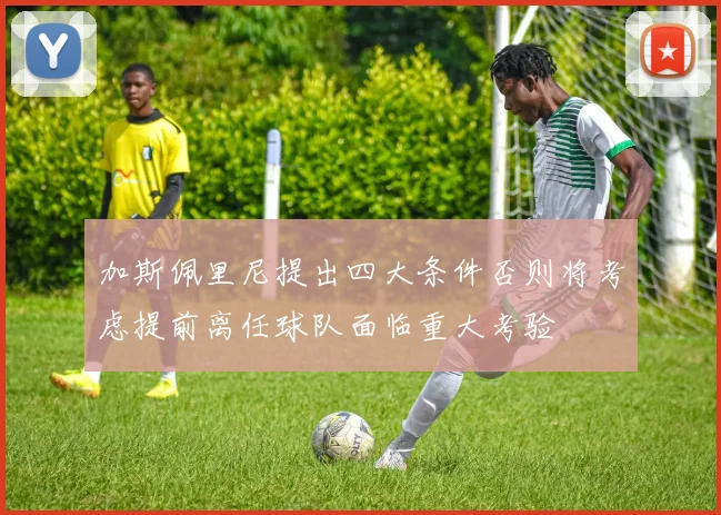 加斯佩里尼提出四大条件否则将考虑提前离任球队面临重大考验