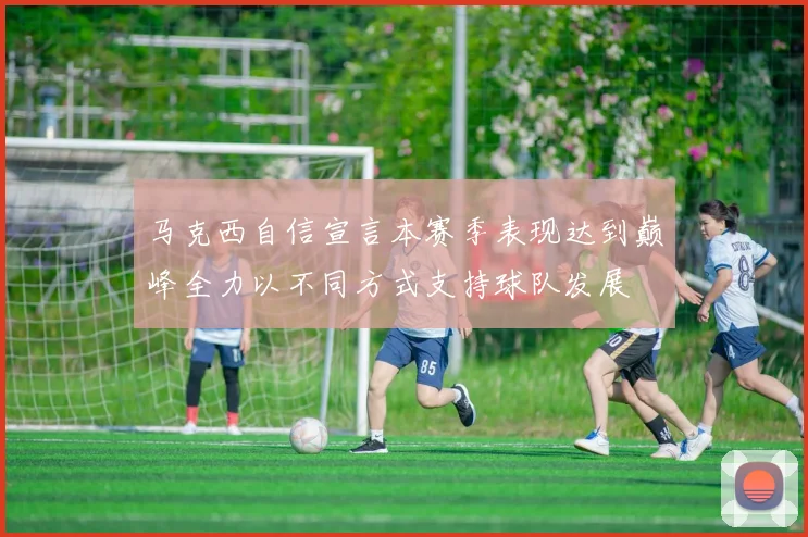 马克西自信宣言本赛季表现达到巅峰全力以不同方式支持球队发展
