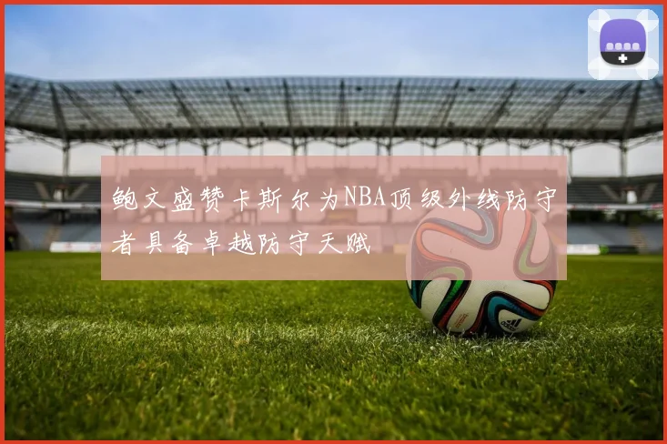 鲍文盛赞卡斯尔为NBA顶级外线防守者具备卓越防守天赋