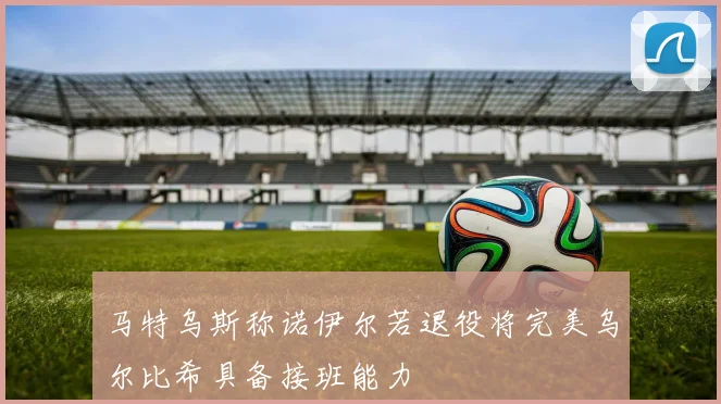 马特乌斯称诺伊尔若退役将完美乌尔比希具备接班能力