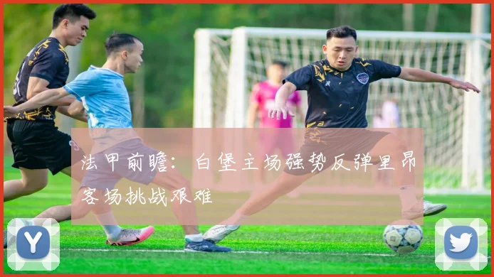 法甲前瞻：白堡主场强势反弹里昂客场挑战艰难