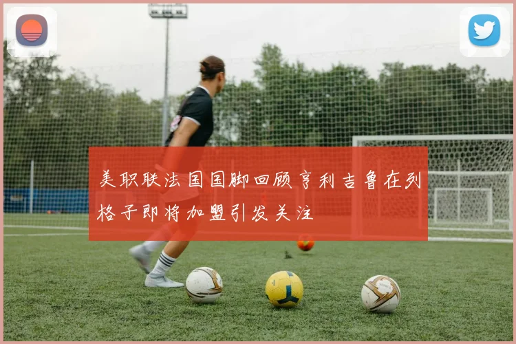 美职联法国国脚回顾亨利吉鲁在列格子即将加盟引发关注