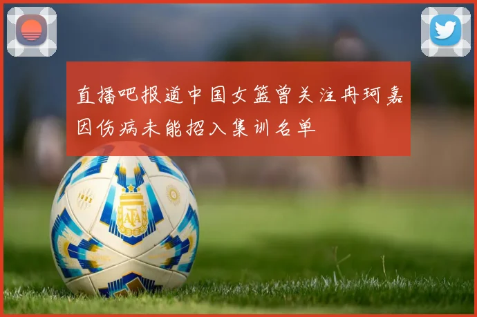直播吧报道中国女篮曾关注冉珂嘉因伤病未能招入集训名单