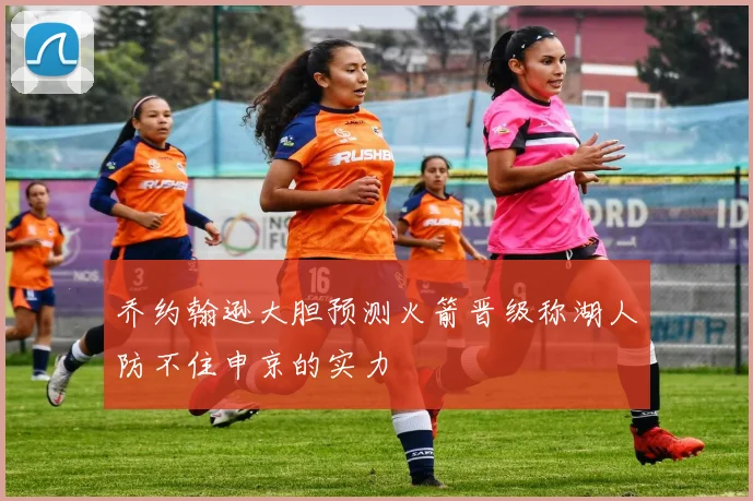 乔约翰逊大胆预测火箭晋级称湖人防不住申京的实力