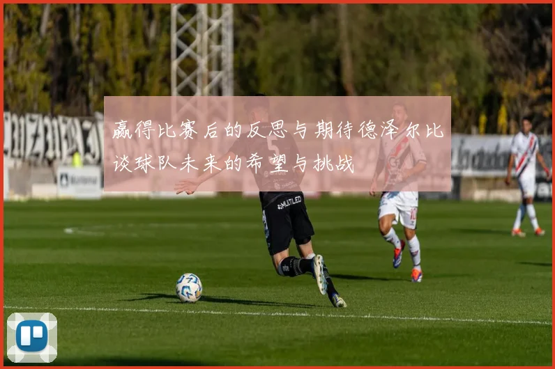赢得比赛后的反思与期待德泽尔比谈球队未来的希望与挑战