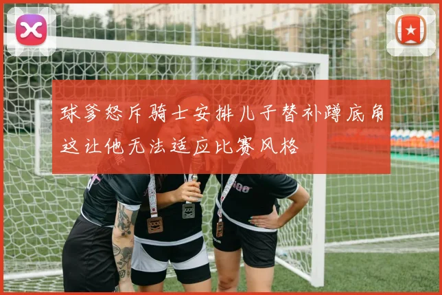 球爹怒斥骑士安排儿子替补蹲底角这让他无法适应比赛风格